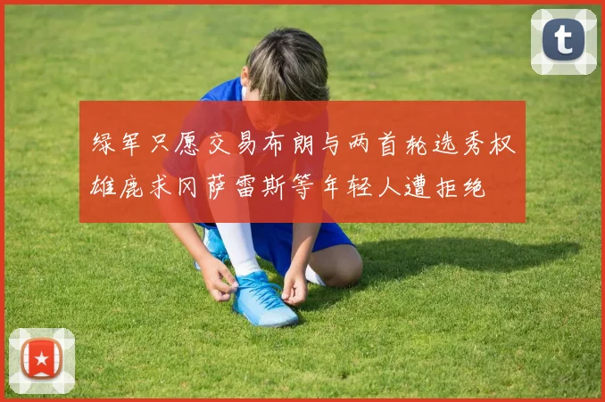 绿军只愿交易布朗与两首轮选秀权雄鹿求冈萨雷斯等年轻人遭拒绝