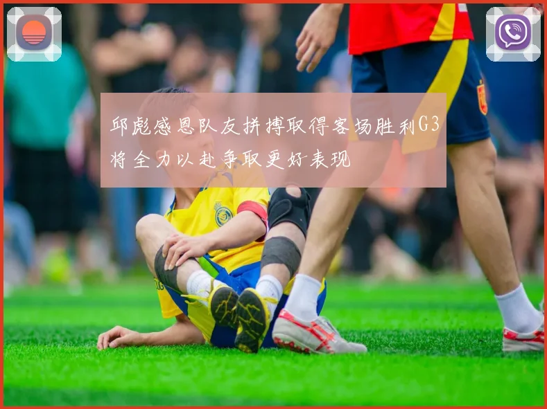 邱彪感恩队友拼搏取得客场胜利G3将全力以赴争取更好表现