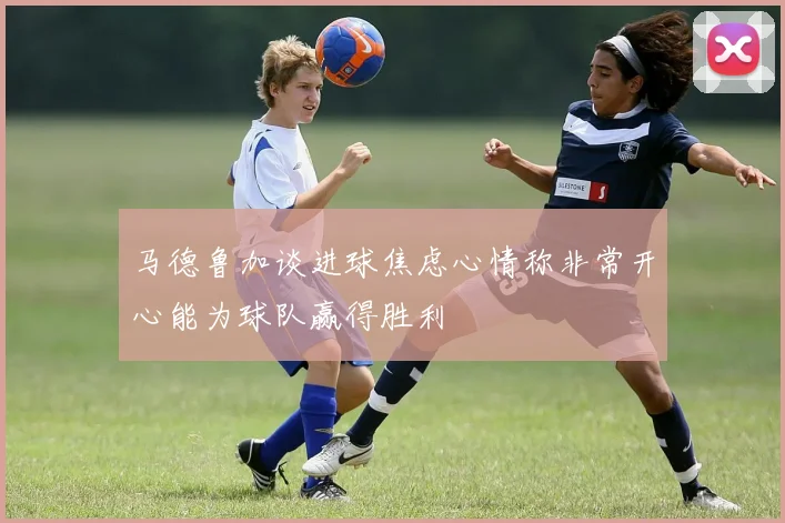 马德鲁加谈进球焦虑心情称非常开心能为球队赢得胜利