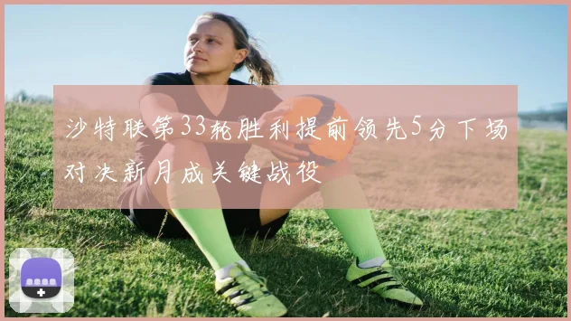 沙特联第33轮胜利提前领先5分下场对决新月成关键战役