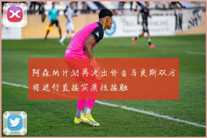 阿森纳计划再次出价吉马良斯双方将进行直接实质性接触