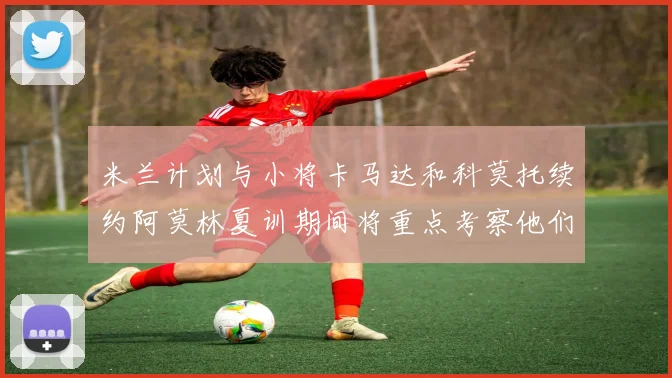 米兰计划与小将卡马达和科莫托续约阿莫林夏训期间将重点考察他们