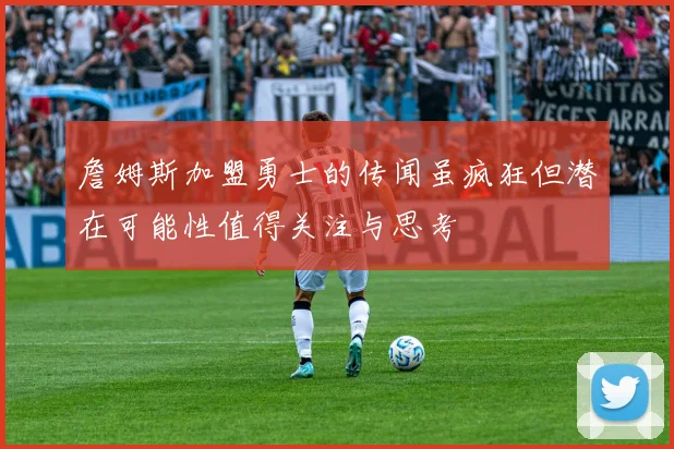 詹姆斯加盟勇士的传闻虽疯狂但潜在可能性值得关注与思考