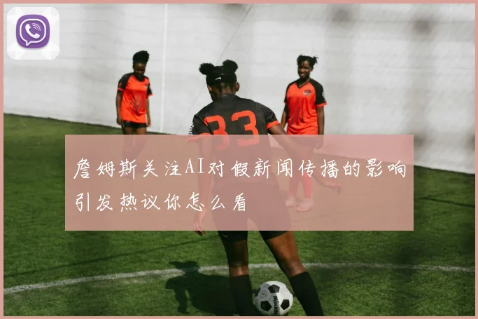 詹姆斯关注AI对假新闻传播的影响引发热议你怎么看