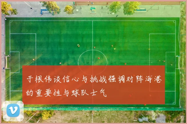 于根伟谈信心与挑战强调对阵海港的重要性与球队士气
