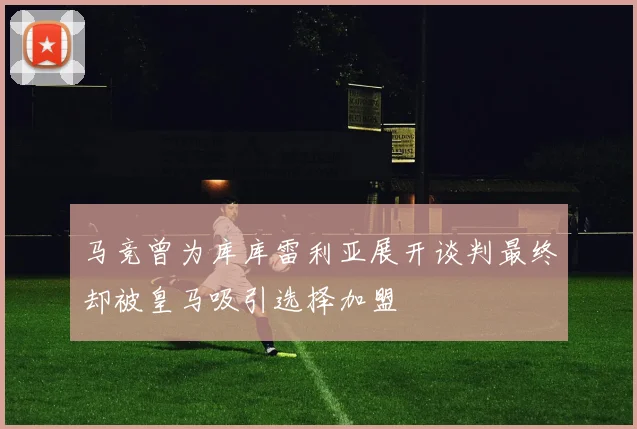 马竞曾为库库雷利亚展开谈判最终却被皇马吸引选择加盟