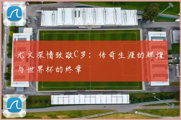 尤文深情致敬C罗：传奇生涯的辉煌与世界杯的终章