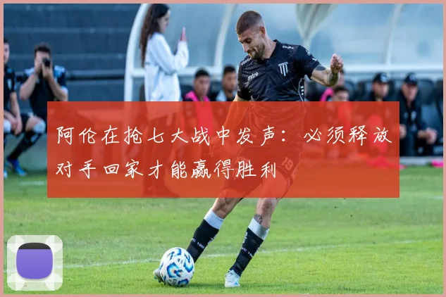 阿伦在抢七大战中发声：必须释放对手回家才能赢得胜利