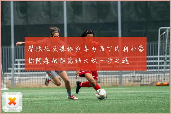 摩根社交媒体分享与马丁内利合影称阿森纳距离伟大仅一步之遥
