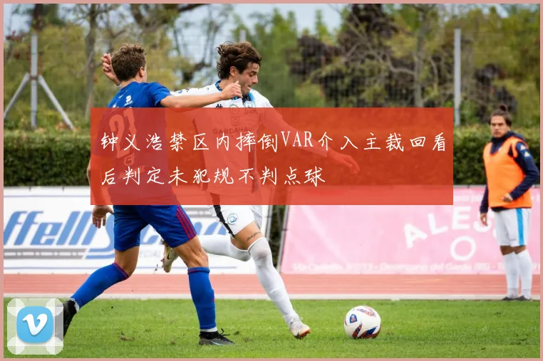 钟义浩禁区内摔倒VAR介入主裁回看后判定未犯规不判点球