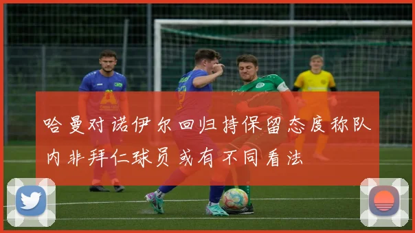 哈曼对诺伊尔回归持保留态度称队内非拜仁球员或有不同看法