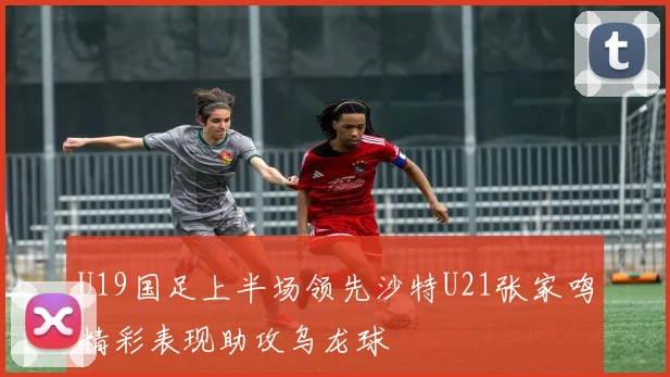 U19国足上半场领先沙特U21张家鸣精彩表现助攻乌龙球
