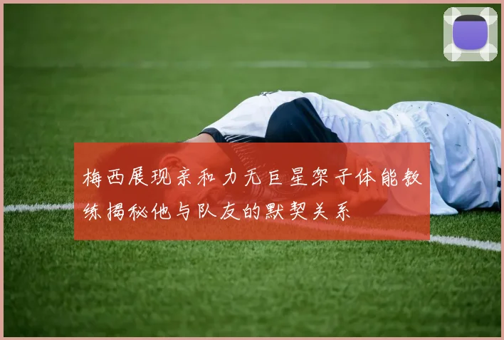 梅西展现亲和力无巨星架子体能教练揭秘他与队友的默契关系