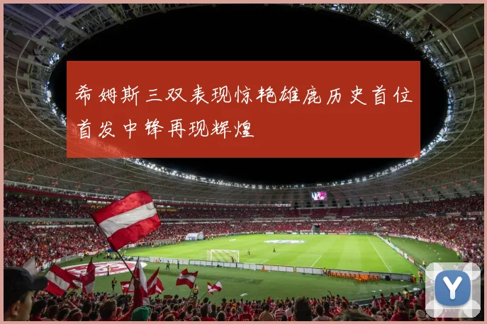 希姆斯三双表现惊艳雄鹿历史首位首发中锋再现辉煌