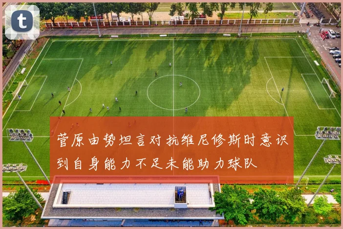 菅原由势坦言对抗维尼修斯时意识到自身能力不足未能助力球队