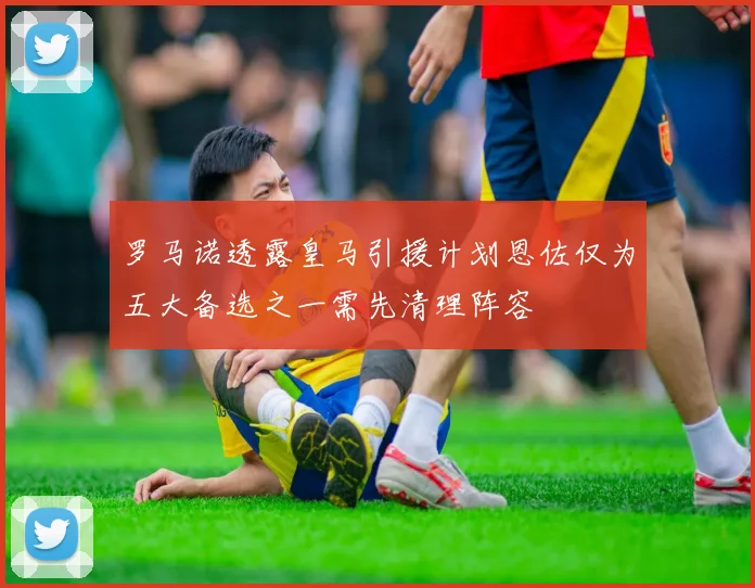 罗马诺透露皇马引援计划恩佐仅为五大备选之一需先清理阵容