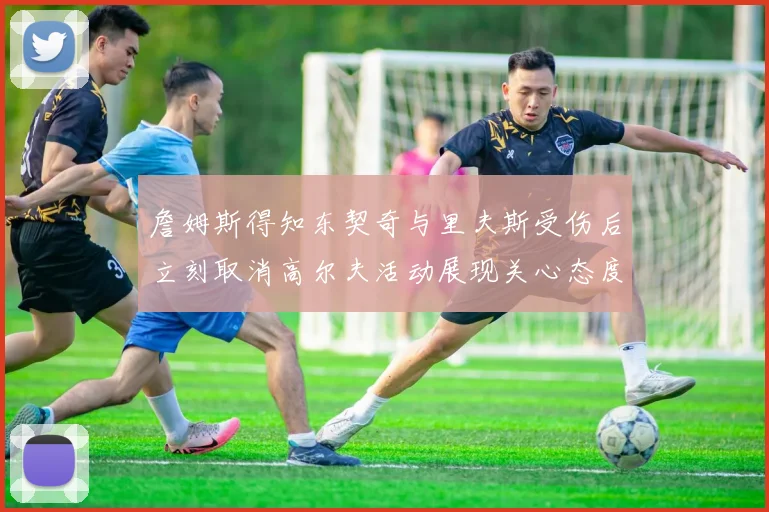 詹姆斯得知东契奇与里夫斯受伤后立刻取消高尔夫活动展现关心态度