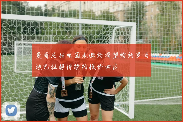 曼奇尼拒绝国米邀约渴望续约罗马迪巴拉静待续约报价回应