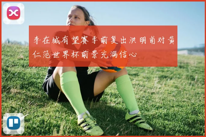 李在城有望赛季前复出洪明甫对黄仁范世界杯前景充满信心