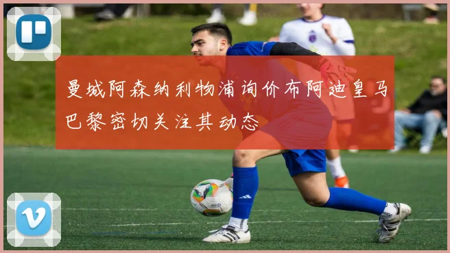 曼城阿森纳利物浦询价布阿迪皇马巴黎密切关注其动态