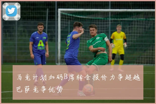 马竞计划加码B席转会报价力争超越巴萨竞争优势