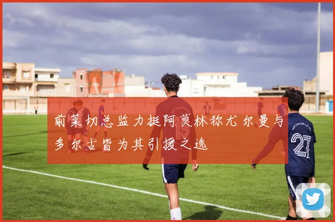 前莱切总监力挺阿莫林称尤尔曼与多尔古皆为其引援之选